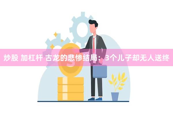 炒股 加杠杆 古龙的悲惨结局：3个儿子却无人送终