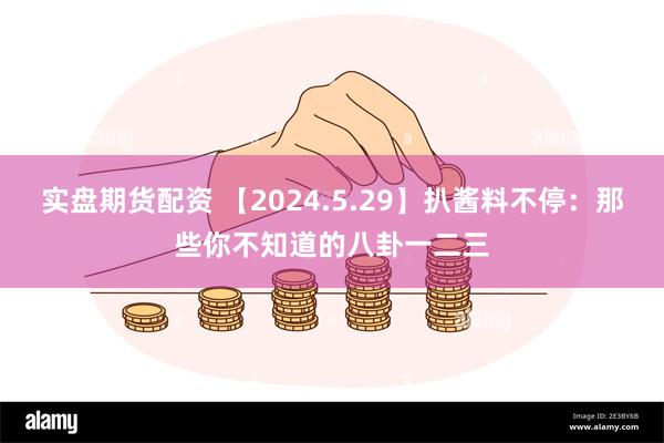 实盘期货配资 【2024.5.29】扒酱料不停：那些你不知道的八卦一二三