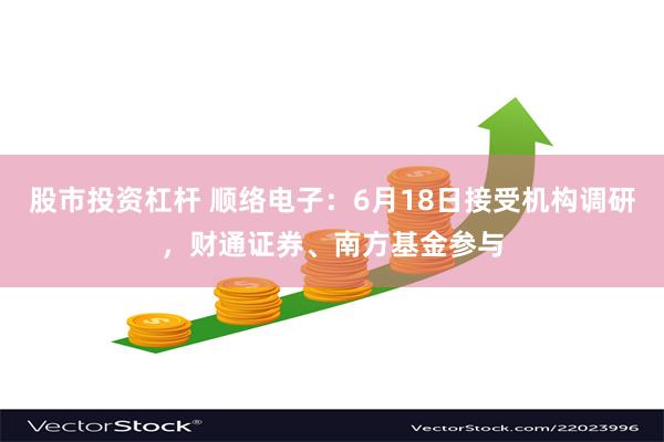 股市投资杠杆 顺络电子：6月18日接受机构调研，财通证券、南方基金参与