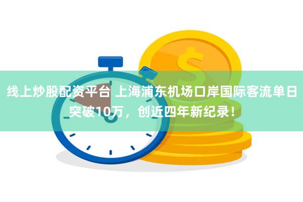 线上炒股配资平台 上海浦东机场口岸国际客流单日突破10万，创近四年新纪录！