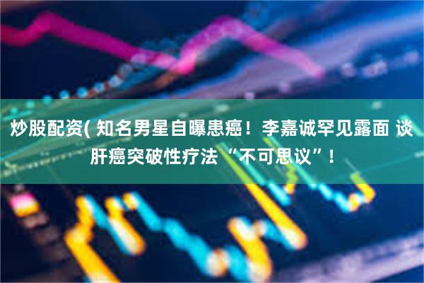 炒股配资( 知名男星自曝患癌！李嘉诚罕见露面 谈肝癌突破性疗法 “不可思议”！