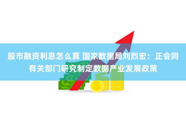 股市融资利息怎么算 国家数据局刘烈宏：正会同有关部门研究制定数据产业发展政策