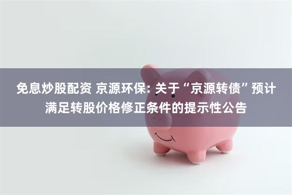 免息炒股配资 京源环保: 关于“京源转债”预计满足转股价格修正条件的提示性公告