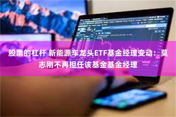 股票的杠杆 新能源车龙头ETF基金经理变动：莫志刚不再担任该基金基金经理