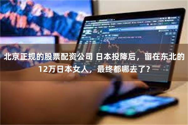 北京正规的股票配资公司 日本投降后，留在东北的12万日本女人，最终都哪去了？