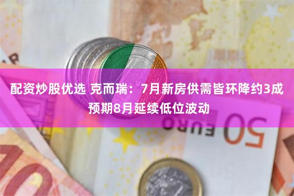 配资炒股优选 克而瑞：7月新房供需皆环降约3成 预期8月延续低位波动