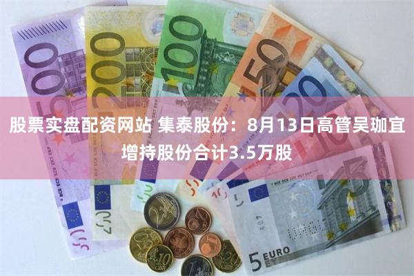 股票实盘配资网站 集泰股份：8月13日高管吴珈宜增持股份合计3.5万股