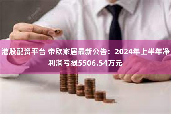 港股配资平台 帝欧家居最新公告：2024年上半年净利润亏损5506.54万元