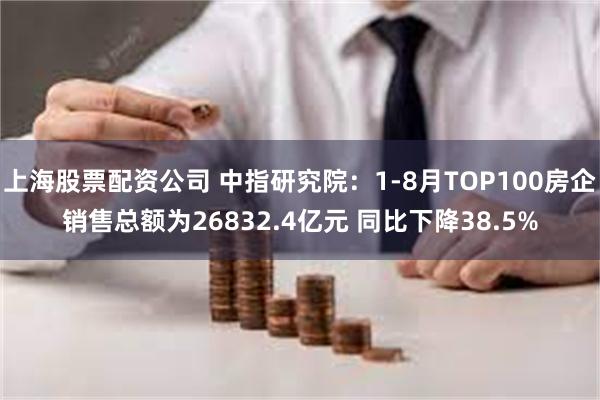 上海股票配资公司 中指研究院：1-8月TOP100房企销售总额为26832.4亿元 同比下降38.5%
