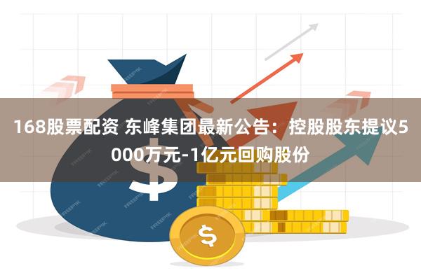 168股票配资 东峰集团最新公告：控股股东提议5000万元-1亿元回购股份