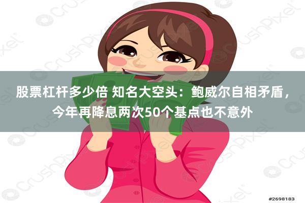 股票杠杆多少倍 知名大空头：鲍威尔自相矛盾，今年再降息两次50个基点也不意外
