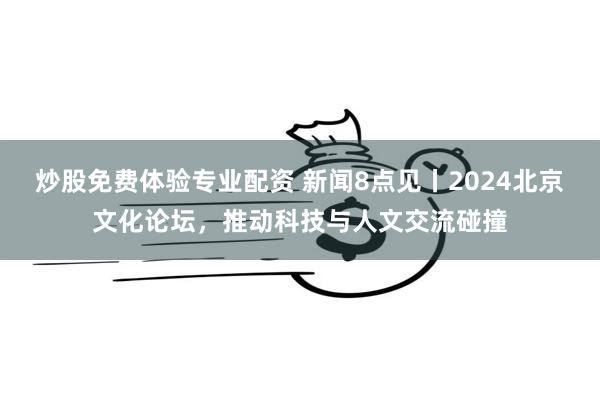 炒股免费体验专业配资 新闻8点见丨2024北京文化论坛，推动科技与人文交流碰撞