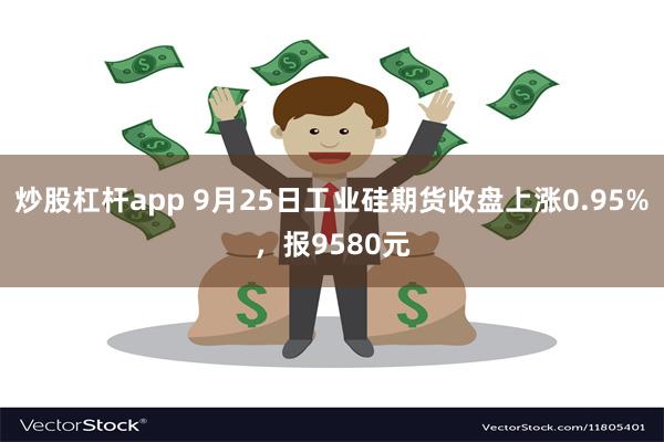 炒股杠杆app 9月25日工业硅期货收盘上涨0.95%，报9580元