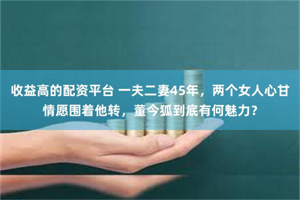 收益高的配资平台 一夫二妻45年，两个女人心甘情愿围着他转，董今狐到底有何魅力？