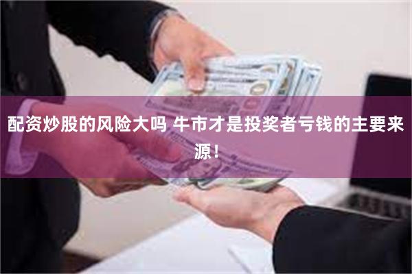 配资炒股的风险大吗 牛市才是投奖者亏钱的主要来源！