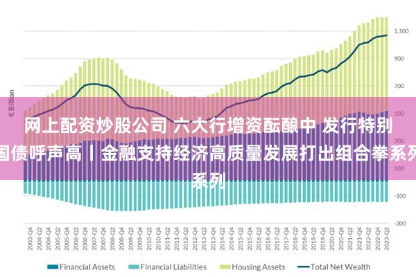 网上配资炒股公司 六大行增资酝酿中 发行特别国债呼声高丨金融支持经济高质量发展打出组合拳系列