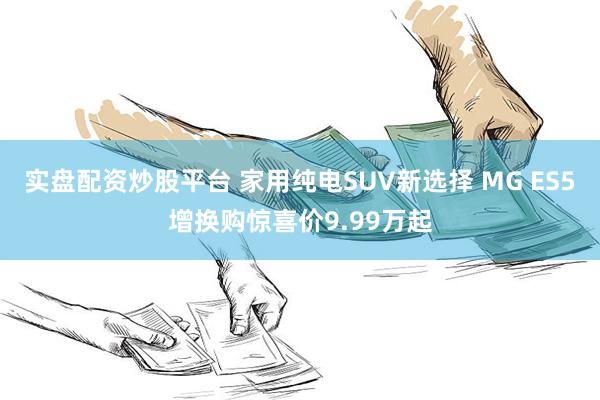 实盘配资炒股平台 家用纯电SUV新选择 MG ES5增换购惊喜价9.99万起