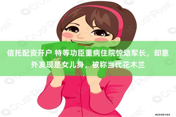 信托配资开户 特等功臣重病住院惊动军长，却意外发现是女儿身，被称当代花木兰