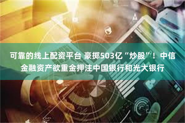 可靠的线上配资平台 豪掷503亿“炒股”！中信金融资产欲重金押注中国银行和光大银行