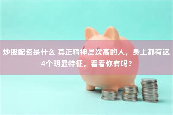 炒股配资是什么 真正精神层次高的人，身上都有这4个明显特征，看看你有吗？