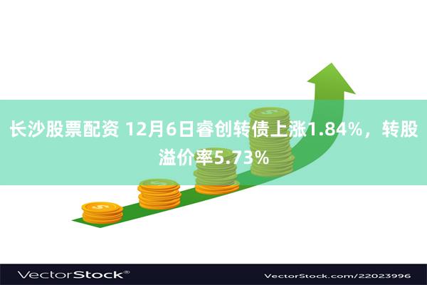 长沙股票配资 12月6日睿创转债上涨1.84%，转股溢价率5.73%