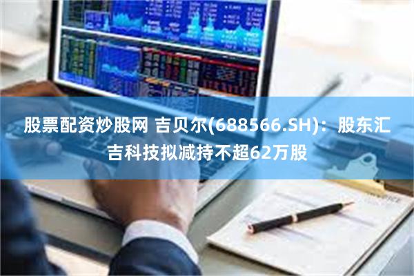 股票配资炒股网 吉贝尔(688566.SH)：股东汇吉科技拟减持不超62万股