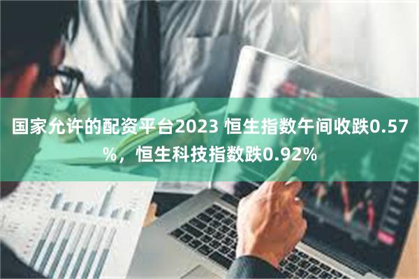 国家允许的配资平台2023 恒生指数午间收跌0.57%，恒生科技指数跌0.92%