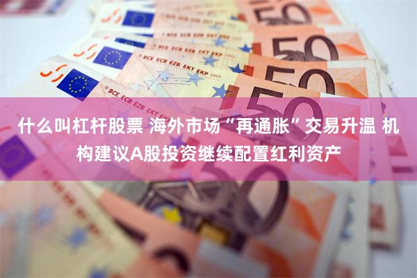 什么叫杠杆股票 海外市场“再通胀”交易升温 机构建议A股投资继续配置红利资产