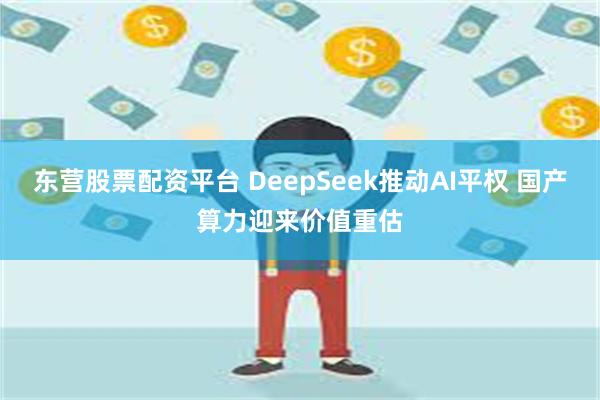 东营股票配资平台 DeepSeek推动AI平权 国产算力迎来价值重估