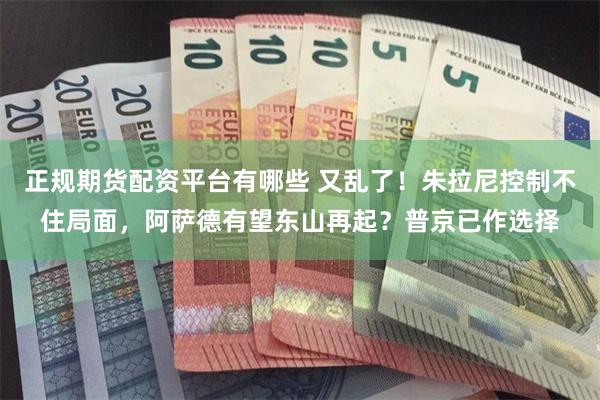 正规期货配资平台有哪些 又乱了！朱拉尼控制不住局面，阿萨德有望东山再起？普京已作选择