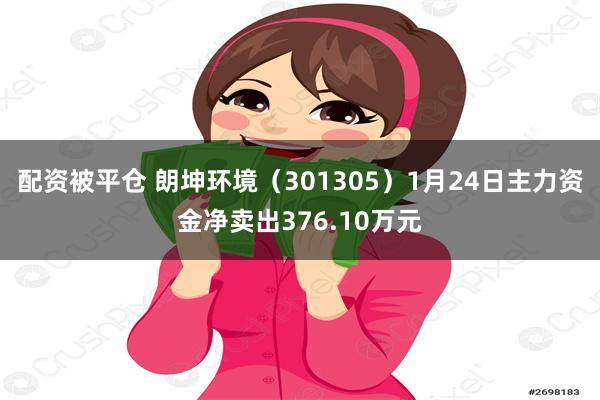 配资被平仓 朗坤环境（301305）1月24日主力资金净卖出376.10万元