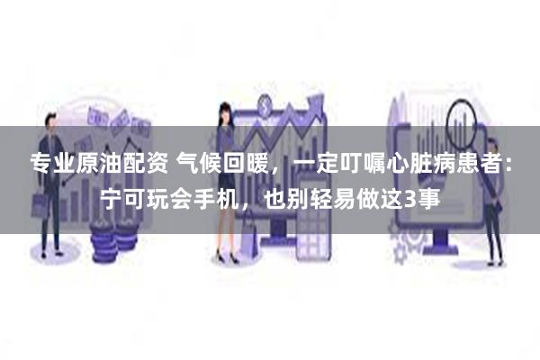专业原油配资 气候回暖，一定叮嘱心脏病患者：宁可玩会手机，也别轻易做这3事