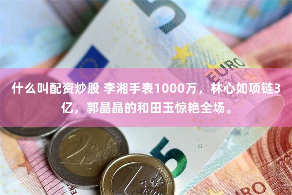 什么叫配资炒股 李湘手表1000万，林心如项链3亿，郭晶晶的和田玉惊艳全场。