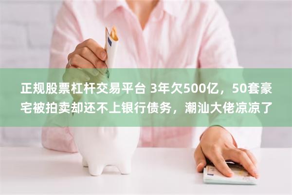 正规股票杠杆交易平台 3年欠500亿，50套豪宅被拍卖却还不上银行债务，潮汕大佬凉凉了