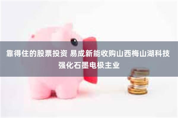 靠得住的股票投资 易成新能收购山西梅山湖科技 强化石墨电极主业
