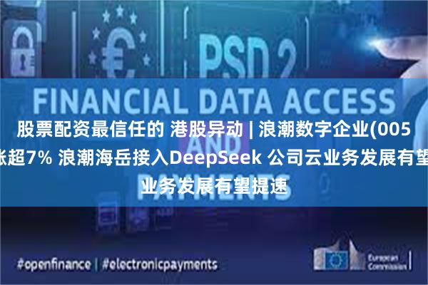 股票配资最信任的 港股异动 | 浪潮数字企业(00596)涨超7% 浪潮海岳接入DeepSeek 公司云业务发展有望提速