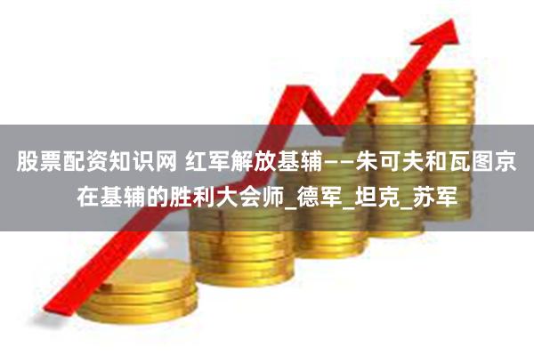 股票配资知识网 红军解放基辅——朱可夫和瓦图京在基辅的胜利大会师_德军_坦克_苏军