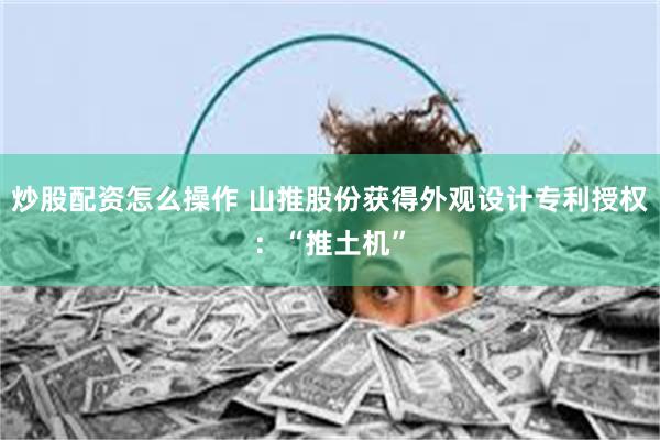 炒股配资怎么操作 山推股份获得外观设计专利授权：“推土机”