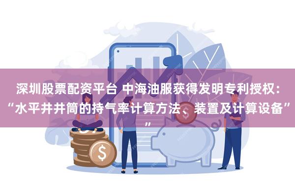 深圳股票配资平台 中海油服获得发明专利授权：“水平井井筒的持气率计算方法、装置及计算设备”