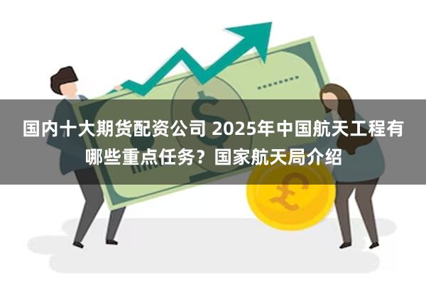 国内十大期货配资公司 2025年中国航天工程有哪些重点任务？国家航天局介绍