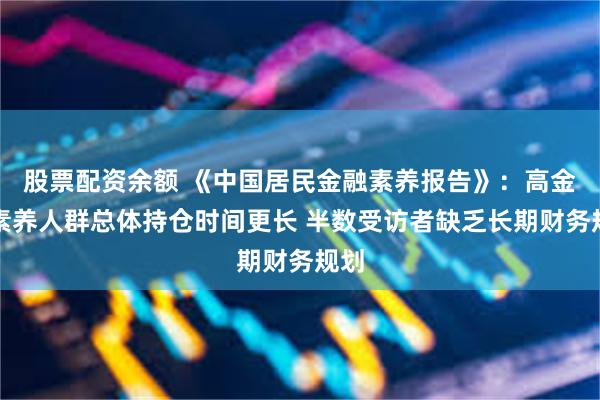 股票配资余额 《中国居民金融素养报告》：高金融素养人群总体持仓时间更长 半数受访者缺乏长期财务规划