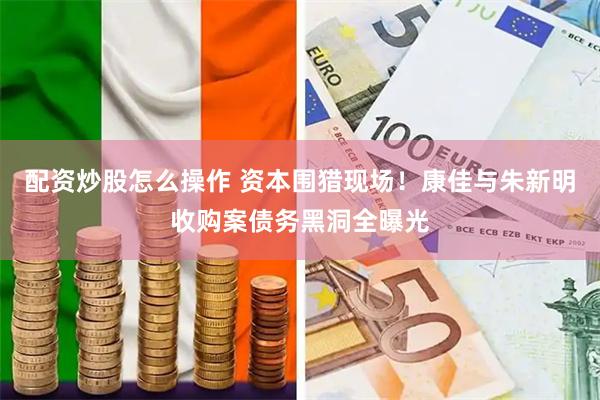 配资炒股怎么操作 资本围猎现场！康佳与朱新明收购案债务黑洞全曝光