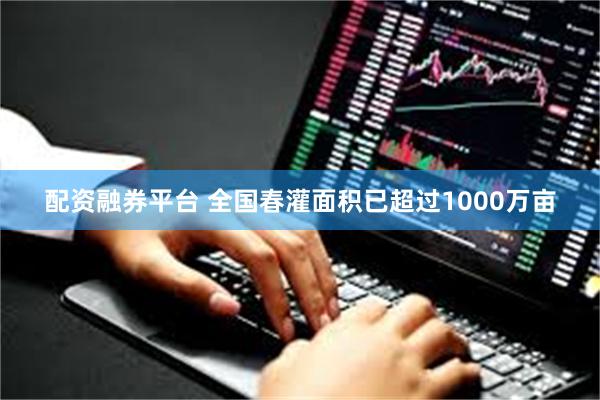 配资融券平台 全国春灌面积已超过1000万亩