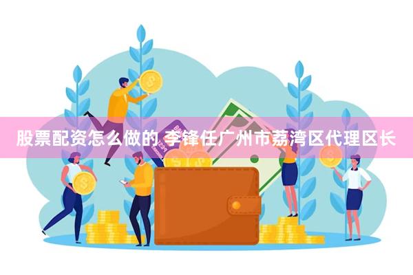 股票配资怎么做的 李锋任广州市荔湾区代理区长
