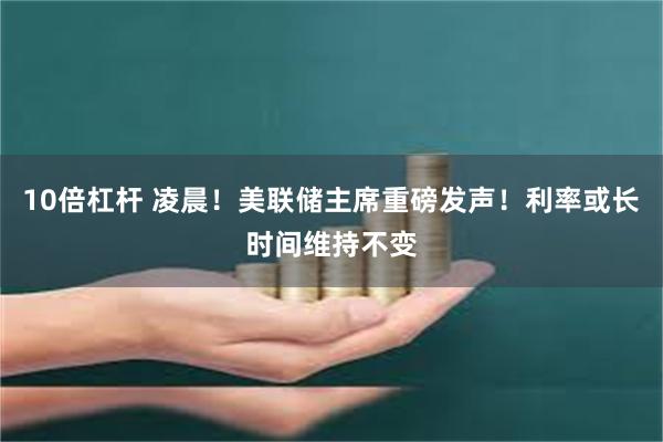 10倍杠杆 凌晨！美联储主席重磅发声！利率或长时间维持不变
