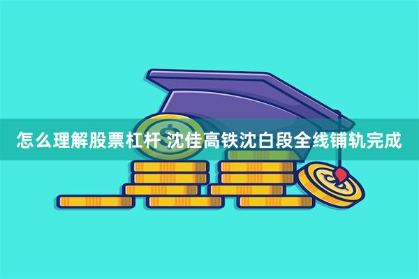 怎么理解股票杠杆 沈佳高铁沈白段全线铺轨完成
