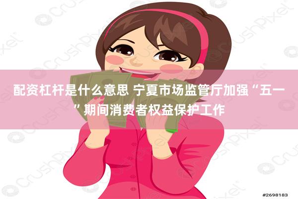 配资杠杆是什么意思 宁夏市场监管厅加强“五一”期间消费者权益