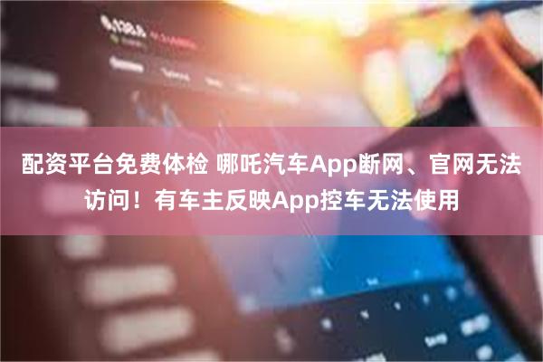 配资平台免费体检 哪吒汽车App断网、官网无法访问！有车主反