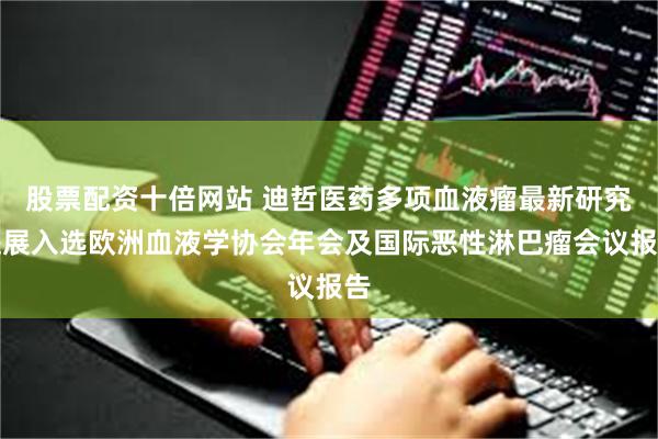 股票配资十倍网站 迪哲医药多项血液瘤最新研究进展入选欧洲血液