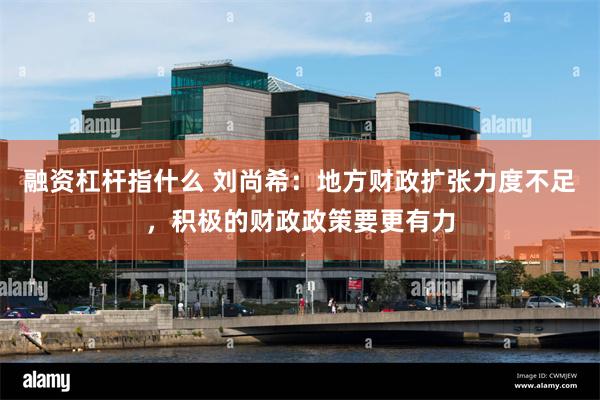融资杠杆指什么 刘尚希：地方财政扩张力度不足，积极的财政政策